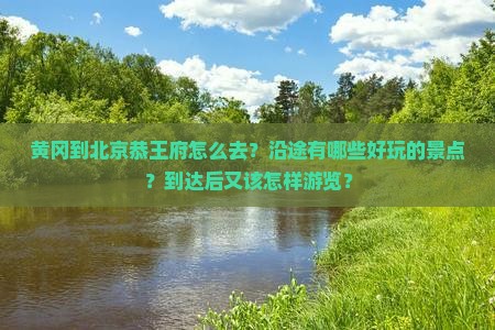 黄冈到北京恭王府怎么去？沿途有哪些好玩的景点？到达后又该怎样游览？