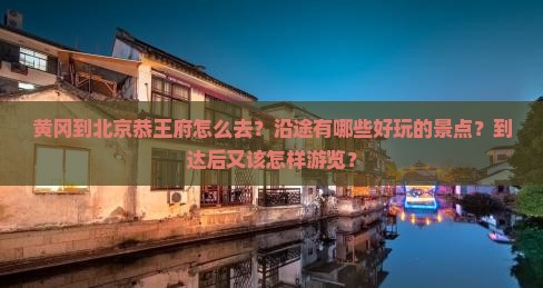 黄冈到北京恭王府怎么去？沿途有哪些好玩的景点？到达后又该怎样游览？