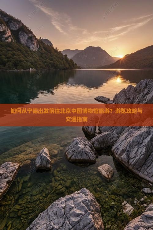 如何从宁德出发前往北京中国博物馆旅游？游览攻略与交通指南