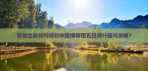 宣城出发如何规划中国博物馆五日游行程与攻略？
