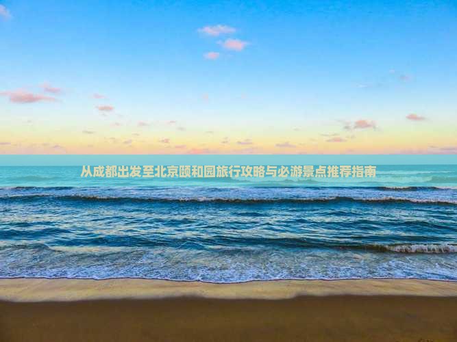 从成都出发至北京颐和园旅行攻略与必游景点推荐指南