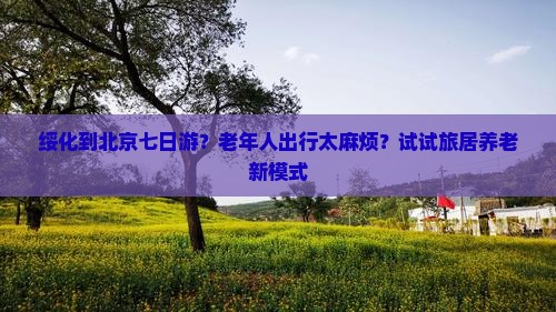 绥化到北京七日游？老年人出行太麻烦？试试旅居养老新模式