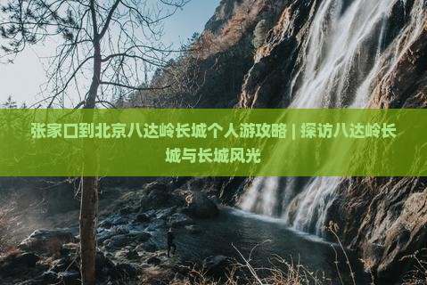 张家口到北京八达岭长城个人游攻略 | 探访八达岭长城与长城风光