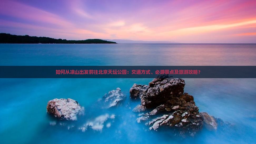 如何从凉山出发前往北京天坛公园：交通方式、必游景点及旅游攻略？