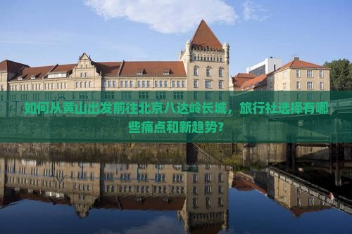 如何从黄山出发前往北京八达岭长城，旅行社选择有哪些痛点和新趋势？