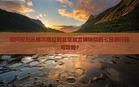 如何规划从博尔塔拉到北京故宫博物院的七日游行程与攻略？