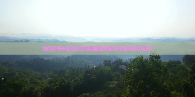 如何规划长春至北京颐和园团体旅游行程及预订指南？