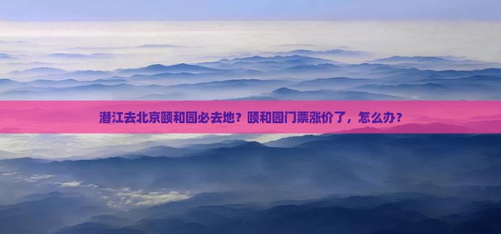 潜江去北京颐和园必去地？颐和园门票涨价了，怎么办？