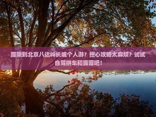 醴陵到北京八达岭长城个人游？担心攻略太麻烦？试试自驾拼车和露营吧！