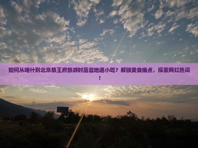 如何从喀什到北京恭王府旅游时品尝地道小吃？解锁美食痛点，探索网红热词！