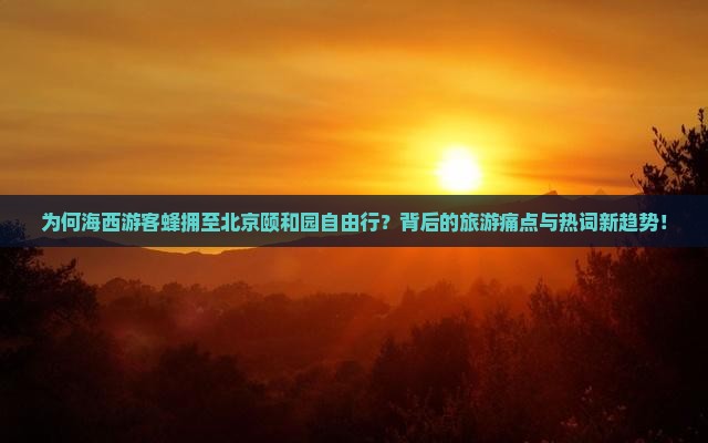 为何海西游客蜂拥至北京颐和园自由行？背后的旅游痛点与热词新趋势！