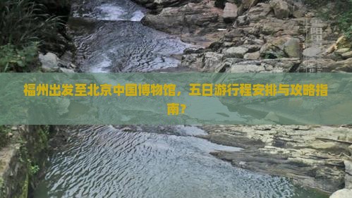 福州出发至北京中国博物馆，五日游行程安排与攻略指南？