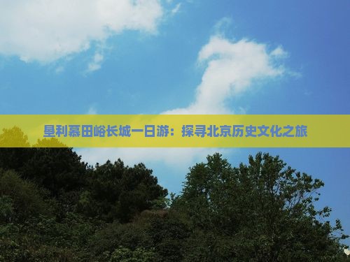 垦利慕田峪长城一日游：探寻北京历史文化之旅