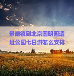 景德镇到北京圆明园遗址公园七日游怎么安排行程？费用大概是多少？需要准备什么？
