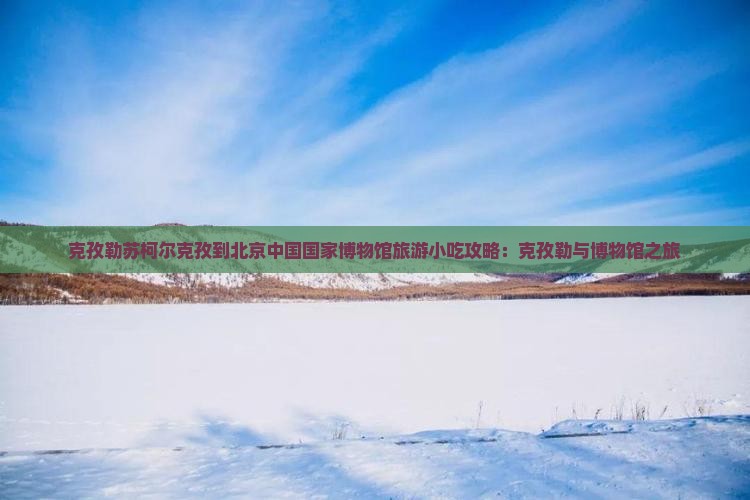 克孜勒苏柯尔克孜到北京中国国家博物馆旅游小吃