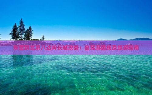 东营到北京八达岭长城攻略：自驾游路线及旅游指南