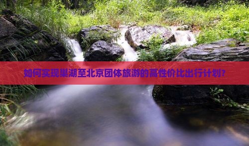 如何实现巢湖至北京团体旅游的高性价比出行计划？