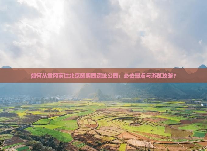 如何从黄冈前往北京圆明园遗址公园：必去景点与游览攻略？