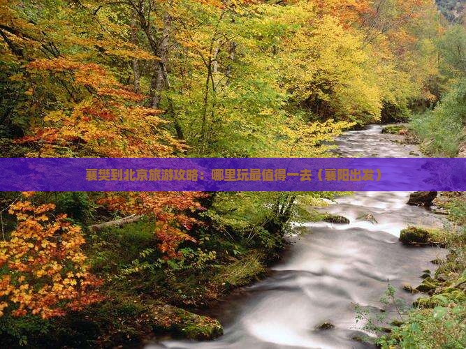 襄樊到北京旅游攻略：哪里玩最值得一去（襄阳出发）