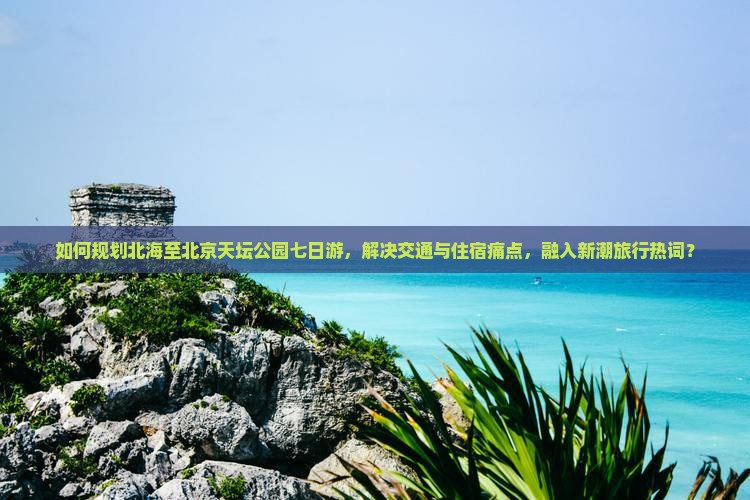 如何规划北海至北京天坛公园七日游，解决交通与住宿痛点，融入新潮旅行热词？