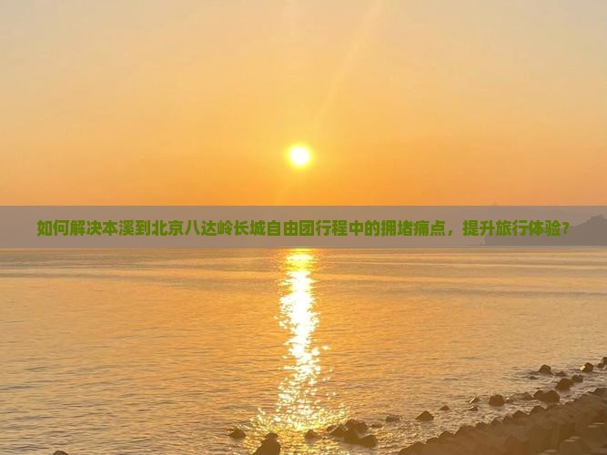 如何解决本溪到北京八达岭长城自由团行程中的拥堵痛点，提升旅行体验？