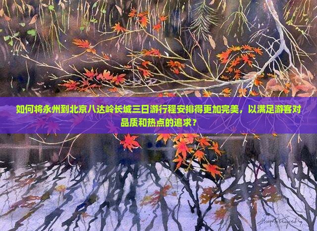 如何将永州到北京八达岭长城三日游行程安排得更加完美，以满足游客对品质和热点的追求？