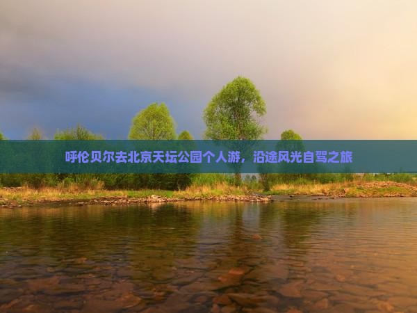 呼伦贝尔去北京天坛公园个人游，沿途风光自驾之旅
