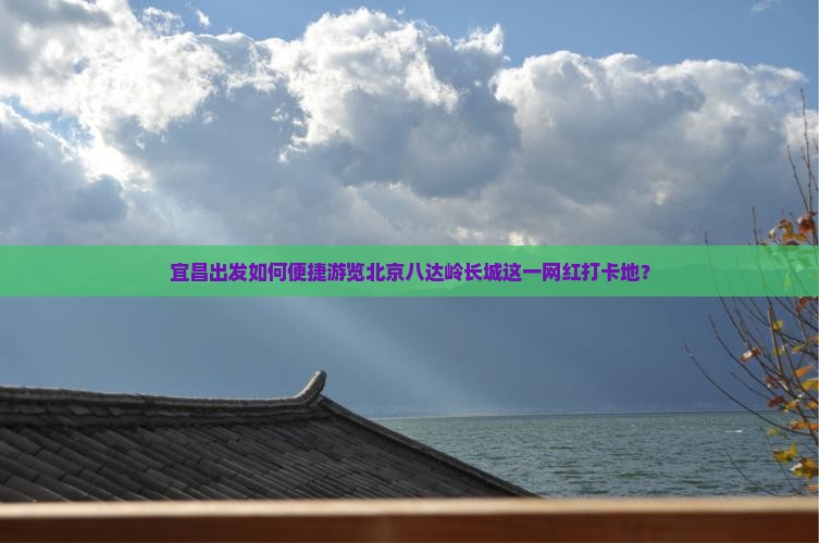 宜昌出发如何便捷游览北京八达岭长城这一网红打卡地？