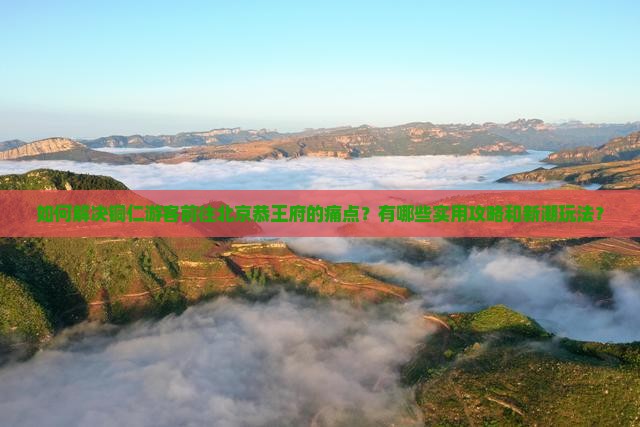 如何解决铜仁游客前往北京恭王府的痛点？有哪些实用攻略和新潮玩法？