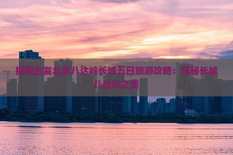 揭阳出发北京八达岭长城五日旅游攻略：探秘长城八达岭之美