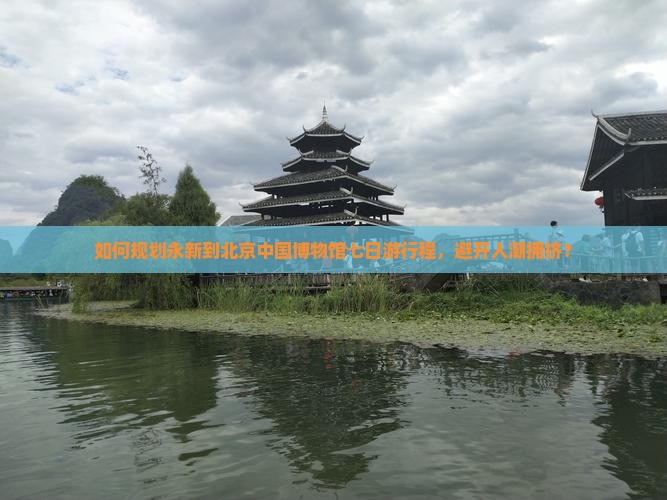如何规划永新到北京中国博物馆七日游行程，避开人潮拥挤？