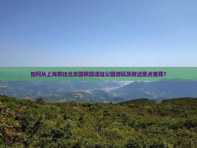如何从上海前往北京圆明园遗址公园游玩及附近景点推荐？