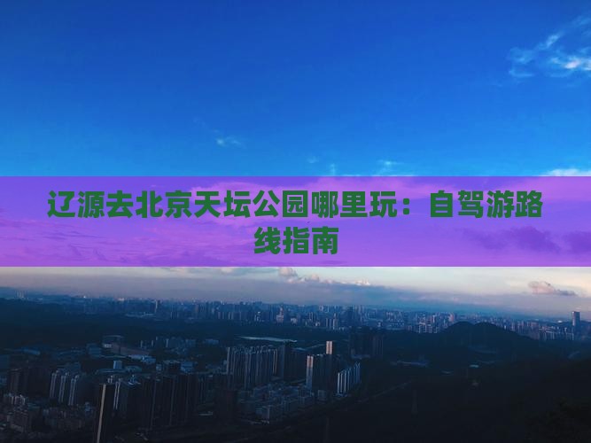 辽源去北京天坛公园哪里玩：自驾游路线指南