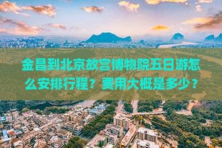 金昌到北京故宫博物院五日游怎么安排行程？费用大概是多少？需要提前预订门票吗？