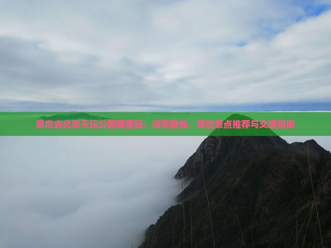吴忠去北京天坛公园哪里玩：游览路线、周边景点推荐与交通指南