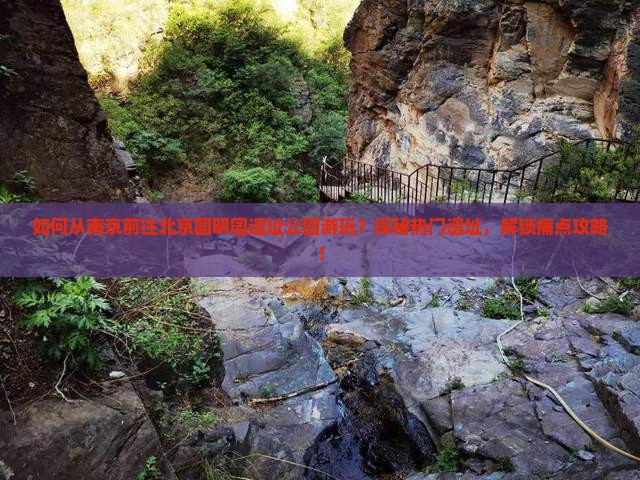 如何从南京前往北京圆明园遗址公园游玩？探秘热门遗址，解锁痛点攻略！