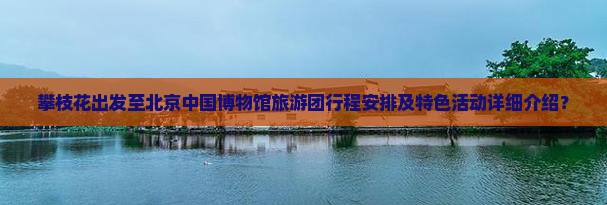 攀枝花出发至北京中国博物馆旅游团行程安排及特色活动详细介绍？
