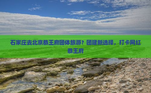 石家庄去北京恭王府团体旅游？团建新选择，打卡网红恭王府