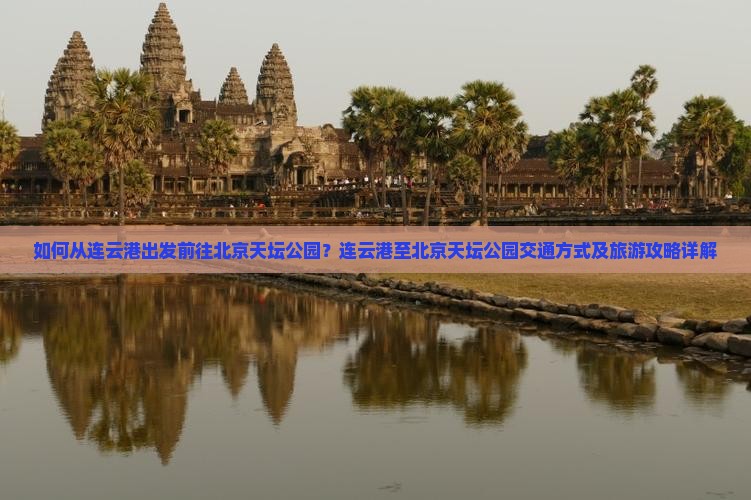 如何从连云港出发前往北京天坛公园？连云港至北京天坛公园交通方式及旅游攻略详解