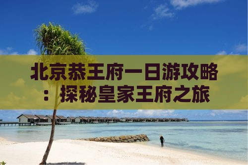北京恭王府一日游攻略：探秘皇家王府之旅
