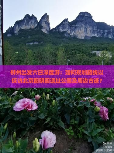 柳州出发六日深度游：如何规划路线以探访北京圆明园遗址公园及周边古迹？