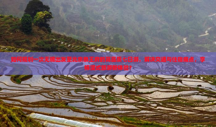 如何规划一次无锡出发至北京恭王府的高品质七日游，解决交通与住宿痛点，享柿浸式旅游新体验？