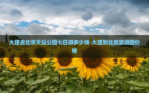大理去北京天坛公园七日游多少钱-大理到北京旅游团价格