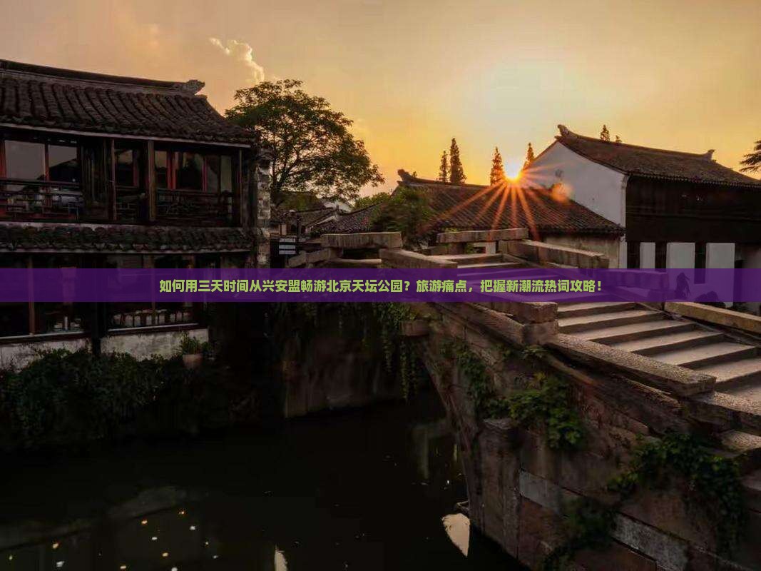 如何用三天时间从兴安盟畅游北京天坛公园？旅游痛点，把握新潮流热词攻略！