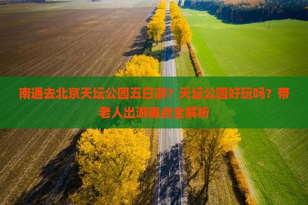 南通去北京天坛公园五日游？天坛公园好玩吗？带老人出游痛点全解析