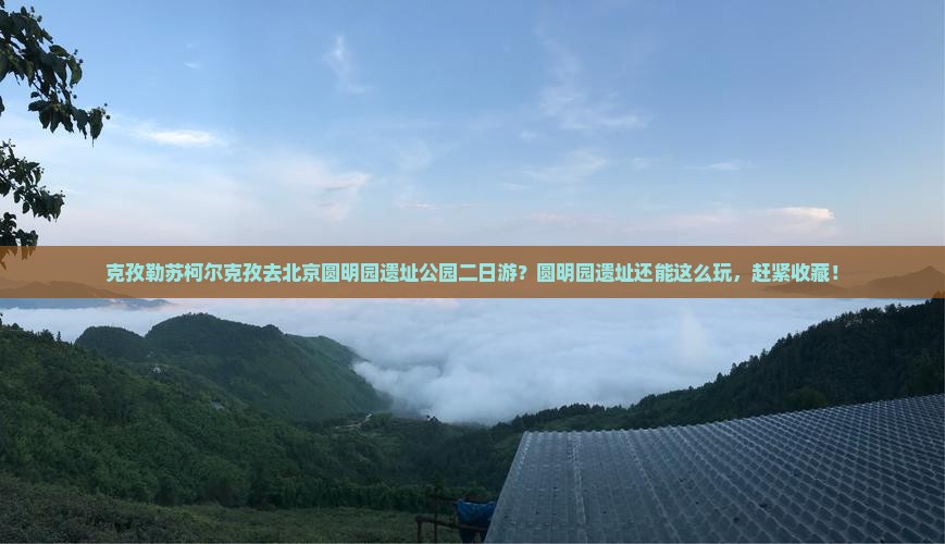 克孜勒苏柯尔克孜去北京圆明园遗址公园二日游？圆明园遗址还能这么玩，赶紧收藏！
