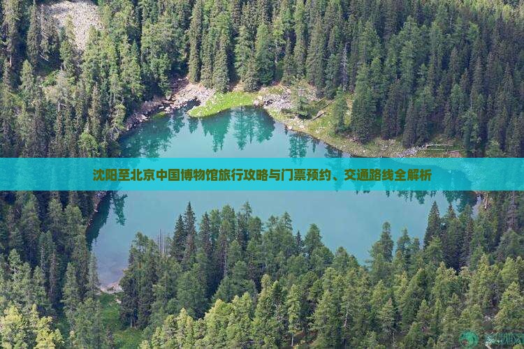 沈阳至北京中国博物馆旅行攻略与门票预约、交通路线全解析