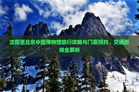 沈阳至北京中国博物馆旅行攻略与门票预约、交通路线全解析