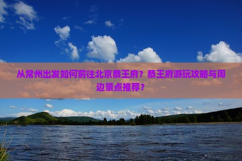 从常州出发如何前往北京恭王府？恭王府游玩攻略与周边景点推荐？