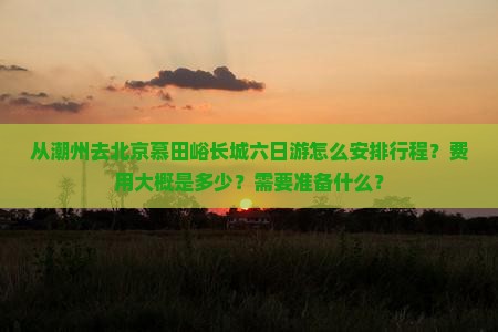 从潮州去北京慕田峪长城六日游怎么安排行程？费用大概是多少？需要准备什么？